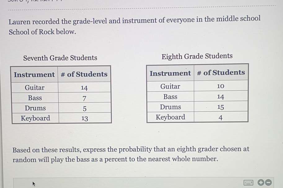 Lauren recorded the grade-level and instrument of everyone in the middle school
School of Rock below.
Seventh Grade Students Eighth Grade Students
 
 
 
 
 
Based on these results, express the probability that an eighth grader chosen at
random will play the bass as a percent to the nearest whole number.