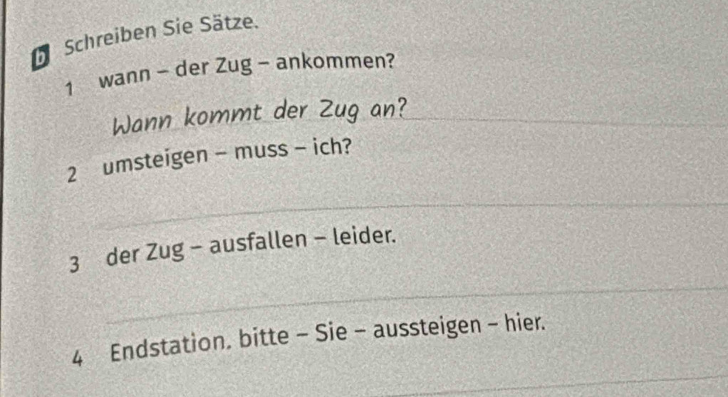 Schreiben Sie Sätze. 
1 wann - der Zug - ankommen? 
Wann kommt der Zug an?_ 
2 umsteigen - muss - ich? 
_ 
3 der Zug - ausfallen - leider. 
_ 
_ 
4 Endstation. bitte - Sie - aussteigen - hier.