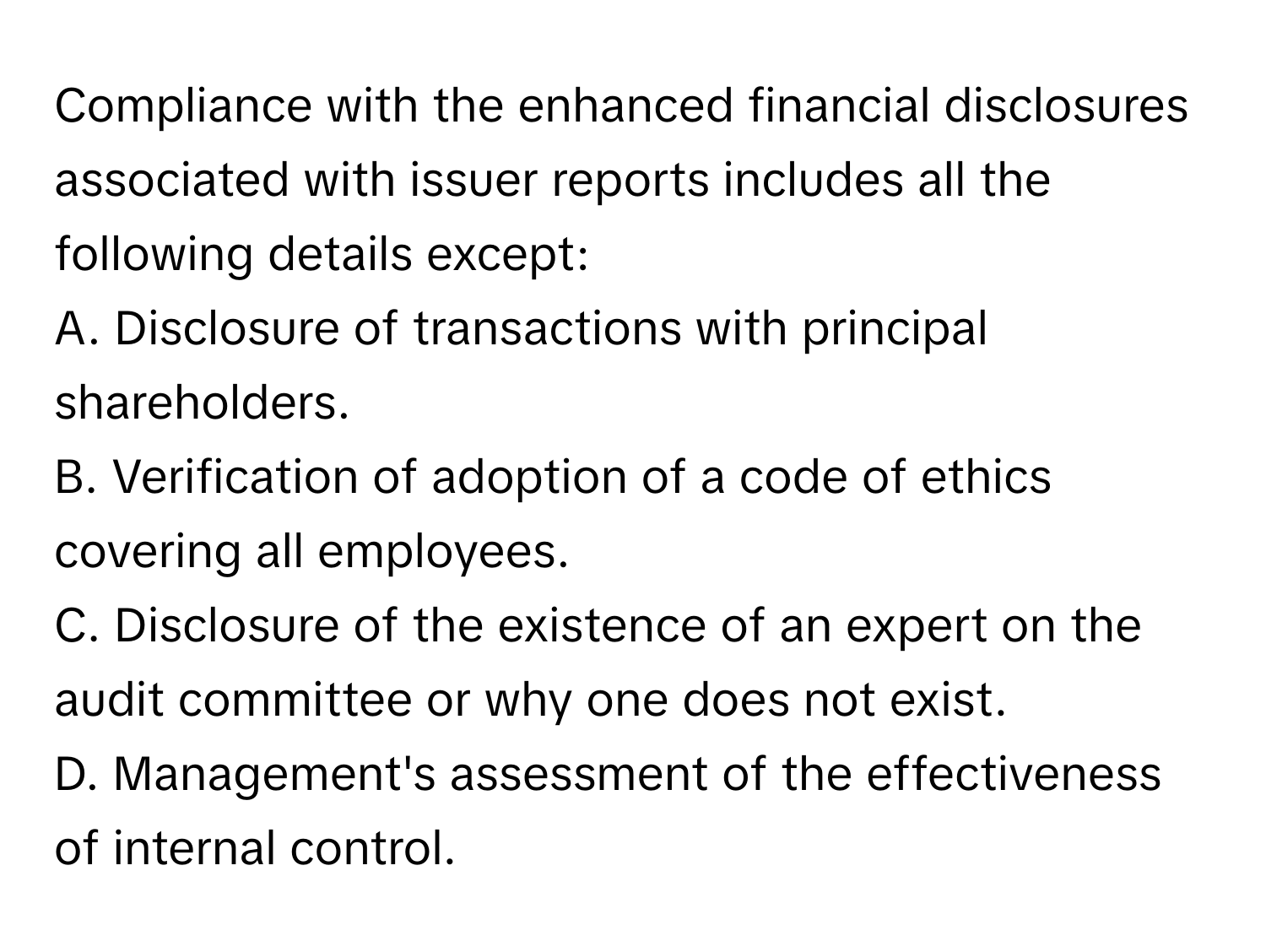 Compliance with the enhanced financial disclosures associated with issuer reports includes all the following details except:

A. Disclosure of transactions with principal shareholders.
B. Verification of adoption of a code of ethics covering all employees.
C. Disclosure of the existence of an expert on the audit committee or why one does not exist.
D. Management's assessment of the effectiveness of internal control.