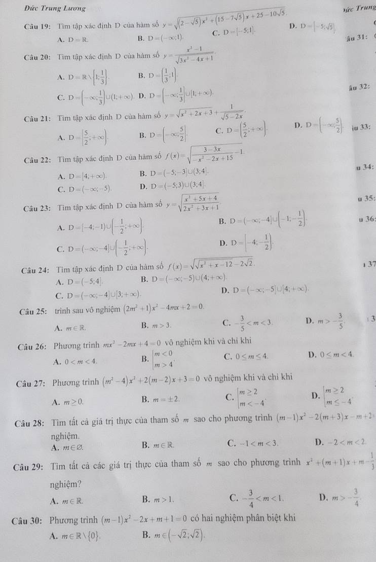 Đức Trung Lương Tức Trung
Câu 19: Tìm tập xác định D của hàm số y=sqrt((2-sqrt 5))x^2+(15-7sqrt(5))x+25-10sqrt(5). D=[-5;1]. D. D=[-5;sqrt(5)].
A. D=R. B. D=(-∈fty ,1). C.
âu 31:
Câu 20: Tim tập xác định D của hàm số y= (x^2-1)/sqrt(3x^2-4x+1) .
A. D=Rsqrt( 1;frac 1)3 . B. D=( 1/3 ;1).
C. D=(-∈fty ; 1/3 )∪ (1;+∈fty ). D. D=(-∈fty ; 1/3 ]∪ [1,+∈fty ).
âu 32:
Câu 21: Tìm tập xác định D của hàm số y=sqrt(x^2+2x+3)+ 1/sqrt(5-2x) .
A. D=[ 5/2 ;+∈fty ). B. D=(-∈fty ; 5/2 ]. C. D=( 5/2 ;+∈fty ). D. D=(-∈fty , 5/2 ). iu 33:
Câu 22: Tìm tập xác định D của hàm số f(x)=sqrt(frac 3-3x)-x^2-2x+15-1
A. D=[4,+∈fty ). B. D=(-5;-3]∪ (3;4). u 34:
C. D=(-∈fty ,-5). D. D=(-5;3)∪ (3;4].
Câu 23: Tìm tập xác định D của hàm số y=sqrt(frac x^2+5x+4)2x^2+3x+1. u 35:
A. D=[-4;-1)∪ (- 1/2 ;+∈fty ).
B. D=(-∈fty ;-4]∪ (-1;- 1/2 ). u 36:
D.
C. D=(-∈fty ;-4]∪ (- 1/2 ;+∈fty ). D=[-4;- 1/2 ).
Câu 24: Tìm tập xác định D của hàm số f(x)=sqrt(sqrt x^2+x-12)-2sqrt(2).
A. D=(-5;4]. B. D=(-∈fty ;-5)∪ (4;+∈fty ) 1 37
C. D=(-∈fty ;-4)∪ [3;+∈fty ).
D. D=(-∈fty ;-5]∪ [4;+∈fty )
Câu 25: trình sau vô nghiệm (2m^2+1)x^2-4mx+2=0.
A. m∈ R. m>3. C. - 3/5  D. m>- 3/5 . 3
B.
Câu 26: Phương trình mx^2-2mx+4=0 vô nghiệm khi và chỉ khi
A. 0 B. beginarrayl m<0 m>4endarray. C. 0≤ m≤ 4. D. 0
Câu 27: Phương trình (m^2-4)x^2+2(m-2)x+3=0 vô nghiệm khi và chỉ khi
A. m≥ 0.
B. m=± 2. C. beginarrayl m≥ 2 m D. beginarrayl m≥ 2 m≤ -4endarray.
Câu 28: Tìm tất cả giá trị thực của tham số m sao cho phương trình (m-1)x^2-2(m+3)x-m+2
nghiệm.
A. m∈ varnothing .
B. m∈ R. C. -1 D. -2
Câu 29: Tìm tất cả các giá trị thực của tham s :hat O m sao cho phương trình x^2+(m+1)x+m- 1/3 
nghiệm?
A. m∈ R. m>1. C. - 3/4  D. m>- 3/4 
B.
Câu 30: Phương trình (m-1)x^2-2x+m+1=0 có hai nghiệm phân biệt khi
A. m∈ Rvee  0 . B. m∈ (-sqrt(2);sqrt(2)).