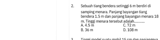 Sebuah tiang bendera setinggi 6 m berdiri di
samping menara. Panjang bayangan tiang
bendera 1.5 m dan panjang bayangan menara 18
m. Tinggi menara tersebut adalah._
A. 4.5 m C. 72 m
B. 36 m D. 108 m
2 Tinggi modol suatu mobil 16 cm dan papiangnva