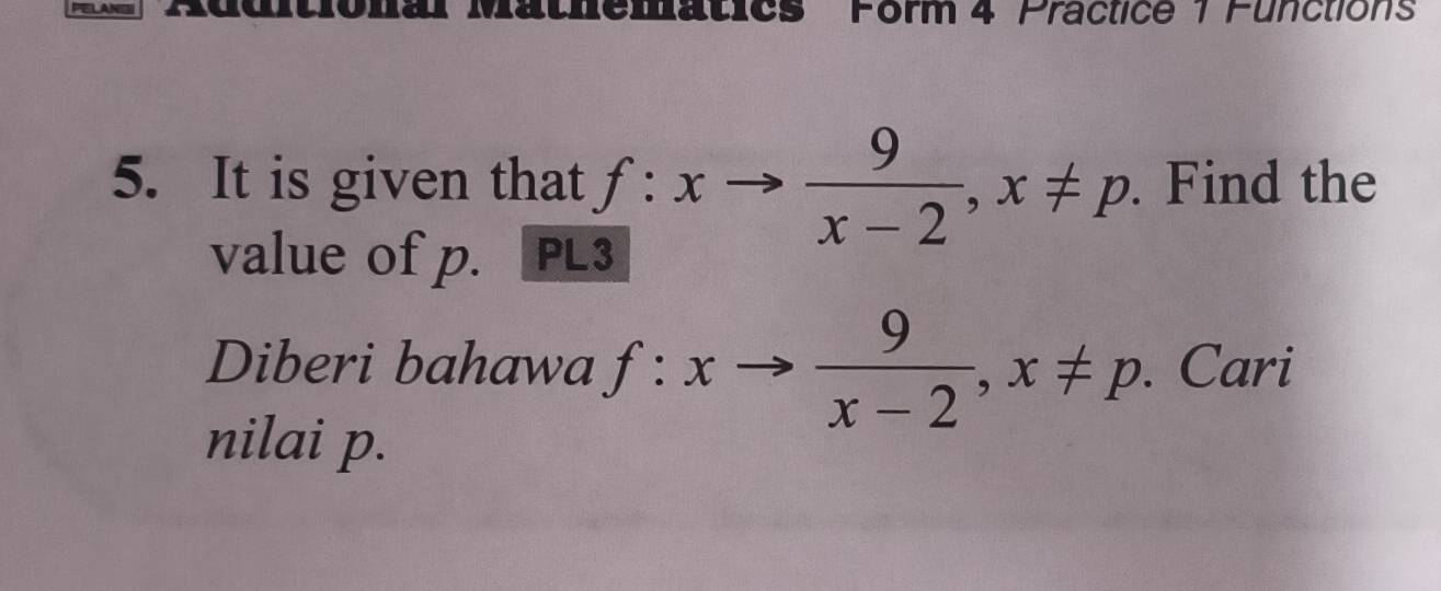 Matics Form 4 Practice 1 Functions 
5. It is given that f:xto  9/x-2 , x!= p. Find the 
value of p. PL3 
Diberi bahawa f:xto  9/x-2 , x!= p. Cari 
nilai p.