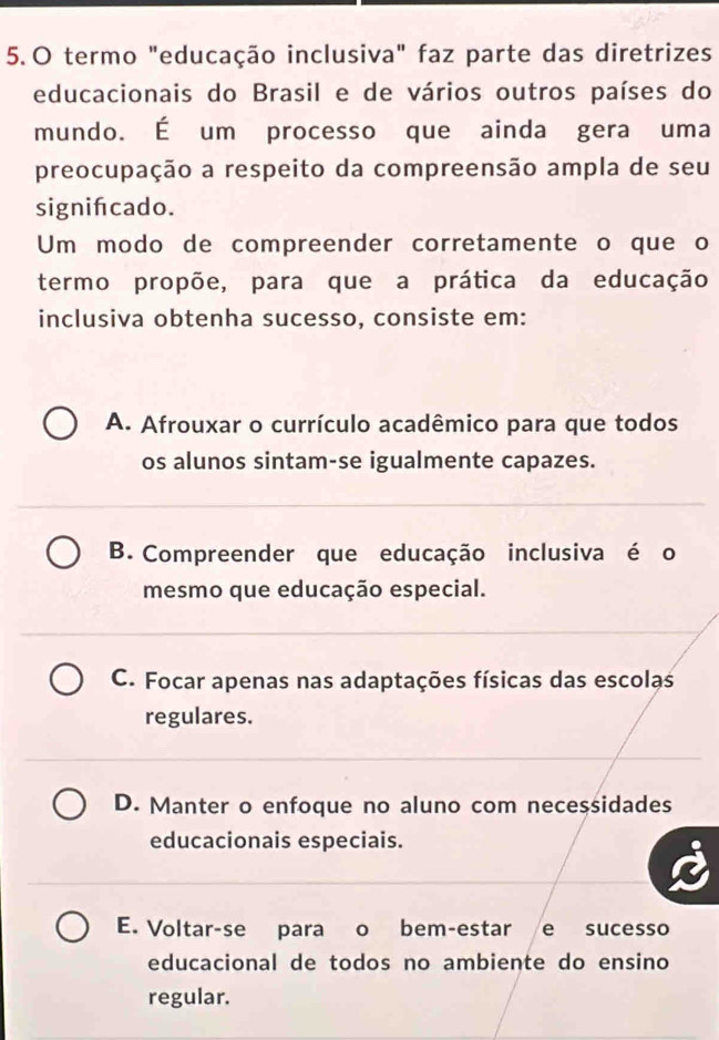 termo "educação inclusiva" faz parte das diretrizes
educacionais do Brasil e de vários outros países do
mundo. É um processo que ainda gera uma
preocupação a respeito da compreensão ampla de seu
signifcado.
Um modo de compreender corretamente o que o
termo propõe, para que a prática da educação
inclusiva obtenha sucesso, consiste em:
A. Afrouxar o currículo acadêmico para que todos
os alunos sintam-se igualmente capazes.
B. Compreender que educação inclusiva é o
mesmo que educação especial.
C. Focar apenas nas adaptações físicas das escolas
regulares.
D. Manter o enfoque no aluno com necessidades
educacionais especiais.
E. Voltar-se para o bem-estar e sucesso
educacional de todos no ambiente do ensino
regular.