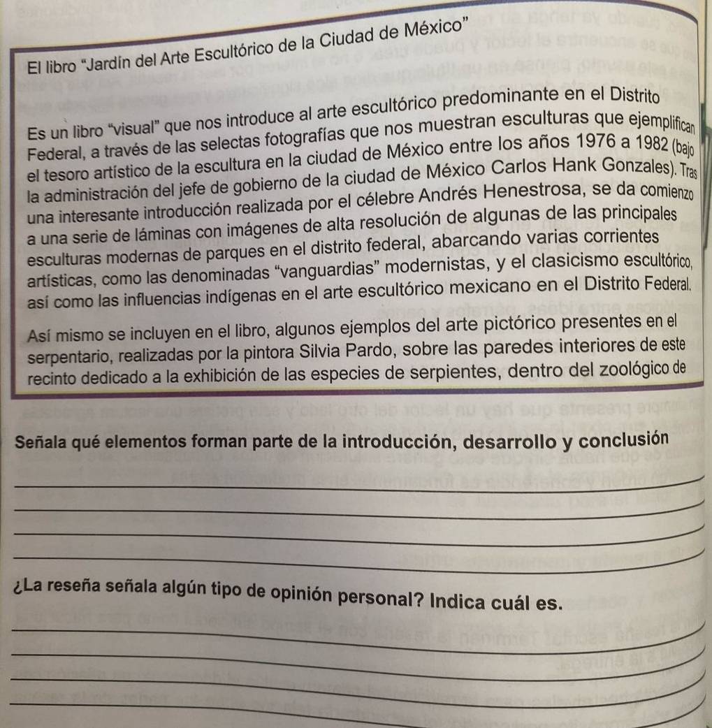 El libro “Jardín del Arte Escultórico de la Ciudad de México” 
Es un libro “visual” que nos introduce al arte escultórico predominante en el Distrito 
Federal, a través de las selectas fotografías que nos muestran esculturas que ejemplífican 
el tesoro artístico de la escultura en la ciudad de México entre los años 1976 a 1982 (bajo 
la administración del jefe de gobierno de la ciudad de México Carlos Hank Gonzales). Tras 
una interesante introducción realizada por el célebre Andrés Henestrosa, se da comienzo 
a una serie de láminas con imágenes de alta resolución de algunas de las principales 
esculturas modernas de parques en el distrito federal, abarcando varias corrientes 
artísticas, como las denominadas “vanguardias” modernistas, y el clasicismo escultórico, 
así como las influencias indígenas en el arte escultórico mexicano en el Distrito Federal. 
Así mismo se incluyen en el libro, algunos ejemplos del arte pictórico presentes en el 
serpentario, realizadas por la pintora Silvia Pardo, sobre las paredes interiores de este 
recinto dedicado a la exhibición de las especies de serpientes, dentro del zoológico de 
Señala qué elementos forman parte de la introducción, desarrollo y conclusión 
_ 
_ 
_ 
_ 
¿La reseña señala algún tipo de opinión personal? Indica cuál es. 
_ 
_ 
_ 
_ 
_