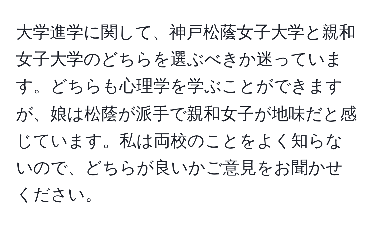 大学進学に関して、神戸松蔭女子大学と親和女子大学のどちらを選ぶべきか迷っています。どちらも心理学を学ぶことができますが、娘は松蔭が派手で親和女子が地味だと感じています。私は両校のことをよく知らないので、どちらが良いかご意見をお聞かせください。