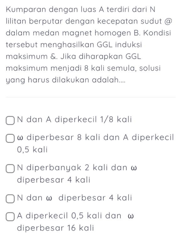 Kumparan dengan luas A terdiri dari N
lilitan berputar dengan kecepatan sudut @
dalam medan magnet homogen B. Kondisi
tersebut menghasilkan GGL induksi
maksimum &. Jika diharapkan GGL
maksimum menjadi 8 kali semula, solusi
yang harus dilakukan adalah....
N dan A diperkecil 1/8 kali
ω diperbesar 8 kali dan A diperkecil
0,5 kali
N diperbanyak 2 kali dan ω
diperbesar 4 kali
N dan ω diperbesar 4 kali
A diperkecil 0,5 kali dan ω
diperbesar 16 kali