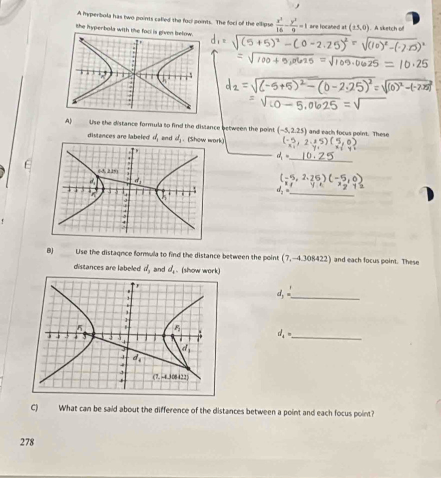 A hyperbola has two points called the foci points. The foci of the ellipse  x^2/16 - y^2/9 =1 are located at (± 5,0). A sketch of
the hyperbola with the fo
A) Use the distance formula to find the distance between the point (-5,2.25) and each focus point. These
distances are labeled d_1 and d_2 (Show work)
d_1
_
d_2= _
B) Use the distaqnce formula to find the distance between the point (7,-4.308422) and each focus point. These
distances are labeled d_3 and d_4. (show work)
_ d_3=
d_4= _
C) What can be said about the difference of the distances between a point and each focus point?
278