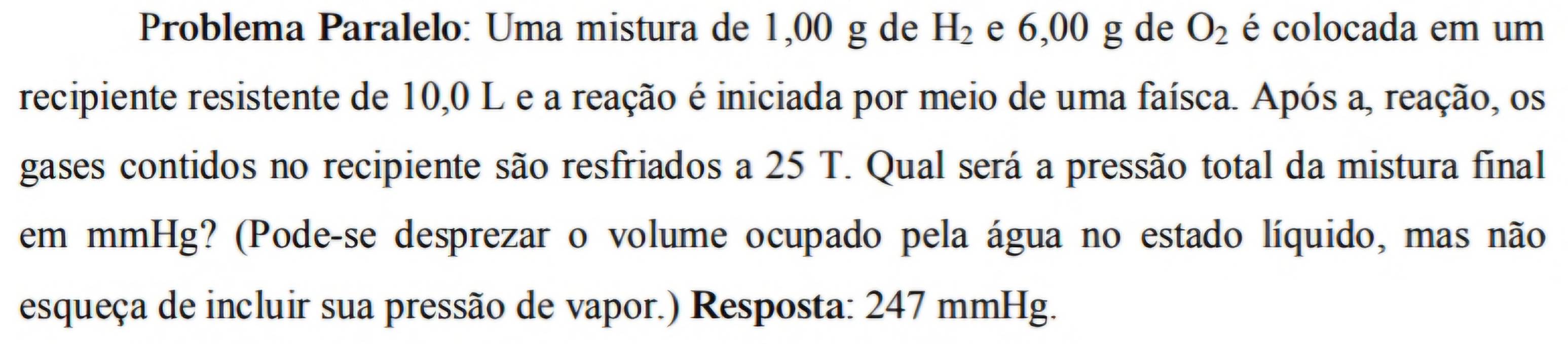 Problema Paralelo: Uma mistura de 1,00 g de H_2 e 6,00 g de O_2 é colocada em um 
recipiente resistente de 10,0 L e a reação é iniciada por meio de uma faísca. Após a, reação, os 
gases contidos no recipiente são resfriados a 25 T. Qual será a pressão total da mistura final 
em mmHg? (Pode-se desprezar o volume ocupado pela água no estado líquido, mas não 
esqueça de incluir sua pressão de vapor.) Resposta: 247 mmHg.