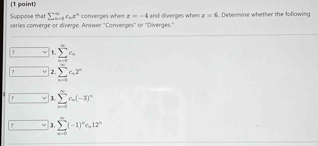 Suppose that sumlimits (_n=0)^(∈fty)c_nx^n converges when x=-4 and diverges when x=6. Determine whether the following
series converge or diverge. Answer "Converges" or "Diverges."
?
1. sumlimits _(n=0)^(∈fty)c_n
?
2. sumlimits _(n=0)^(∈fty)c_n2^n
?
3. sumlimits _(n=0)^(∈fty)c_n(-3)^n
?
3. sumlimits _(n=0)^(∈fty)(-1)^nc_n12^n