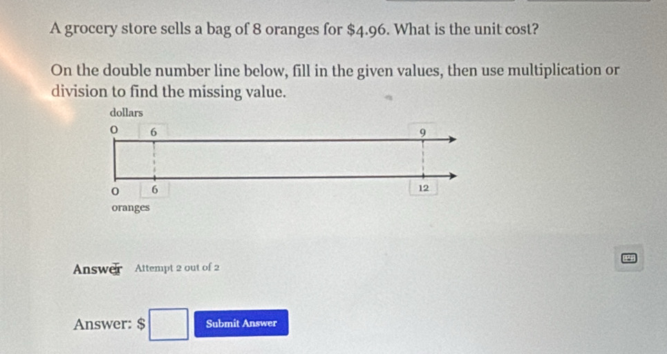 A grocery store sells a bag of 8 oranges for $4.96. What is the unit cost? 
On the double number line below, fill in the given values, then use multiplication or 
division to find the missing value. 
Answer Attempt 2 out of 2 
Answer: $ □ Submit Answer