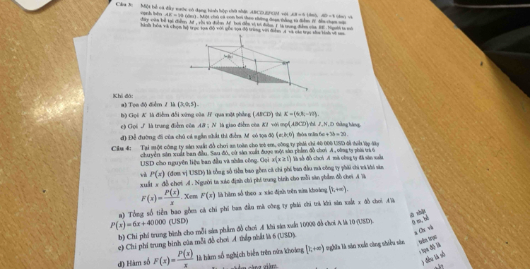 Một bể cá đầy nước có đạng hình hộp chữ nhật ABCD.EFGH với AB=6 (dm), AD=8c m) và
AE=10(dm). Một chủ cá con bơi theo những đoạn thắng tà điểm H đễn chạm sới
cạnh běn điây cùn bố tại điềen Af, rời từ điểm M boi đễn vị trí điểm I là trung điểm của BE .Người ta mô
hình hóa và chọm hộ trục tọa độ với gốc tọa độ trùng với điểm A và các trụcnh về sau
Khi đó:
a) Tọa độ điểm / là (3,0,5).
b) Gọi K là điểm đối xứng của H qua mặt phẳng (ABCD) thì K=(6,8;-10).
c) Gọi / là trung điểm của AB:N là giao điễm của KZ với mp (ABCD) thì J,N,D thàng hàng
d) Đề đường đi của chủ cá ngắn nhất thi điểm Mỹcó tọa độ (a;b;0) thỏa mền 6a+3b=20.
Câu 4: Tại một công ty sản xuất đồ chơi an toàn cho trẻ em, công ty phải chi 40 000 USD đễ thiếi lập đây
chuyển sản xuất ban đầu. Sau đó, cử sản xuất được một sản phẩm đồ chơi A , công ty phái trà 6
USD cho nguyên liệu ban đầu và nhân công. Gọi x(x≥ 1) là số đồ chơi A mà công ty đã săn xuất
và P(x) (đơn vị USD) là tổng số tiền bao gồm cá chỉ phí ban đầu mã công ty phái chí trá khi sân
xuất x đồ chơi A. Người ta xác định chi phí trung bình cho mỗi sản phẩm đồ chơi A là
F(x)= P(x)/x .x (em F(x) là hàm số theo x xác định trên nửa khoàng [1;+∈fty ).
a) Tổng số tiền bao gồm cả chi phí ban đầu mà công ty phải chi trà khi săn xuất x đồ chơi  là
ā nhật
P(x)=6x+40000 (USD)
b) Chỉ phí trung bình cho mỗi sản phẩm đồ chơi A khi sản xuất 10000 đồ chơi A là 10 (USD). 0 m,bề
a Ox và
c) Chỉ phí trung bình của mỗi đồ chơi A thấp nhất là 6 (USD).
* tipa độ là
d) Hàm số F(x)= P(x)/x  là hàm số nghịch biển trên nữa khoảng [1;+∈fty ) - nghĩa là sản xuất càng nhiều sản , trên trục
m càng giảm
) đều là số