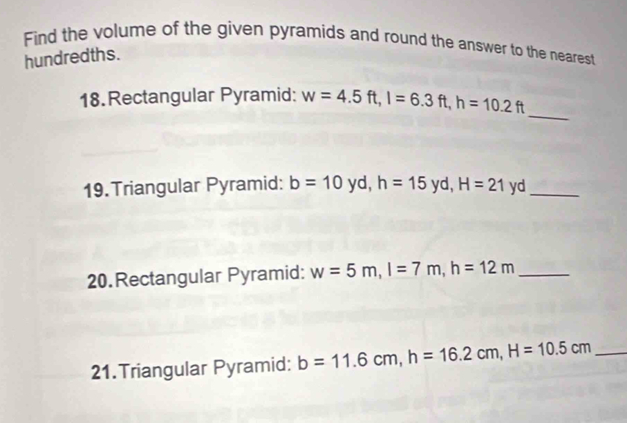 Find the volume of the given pyramids and round the answer to the nearest 
hundredths. 
_ 
18. Rectangular Pyramid: w=4.5ft, l=6.3ft, h=10.2ft
19. Triangular Pyramid: b=10 yd, h=15 V d. H=21 y ._ 
20. Rectangular Pyramid: w=5m, l=7m, h=12m _ 
21.Triangular Pyramid: b=11.6cm, h=16.2cm, H=10.5cm _