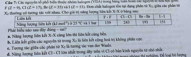 Các nguyên tổ phố biên thuộc nhóm halogen (VIIA) trong bảng tuần hoán các nguyên lổ hỏa hộc gồm:
F(Z=9),Cl(Z=17),Br (Z=35) và I(Z=53). Đơn chất halogen tồn tại dạng phân tử X_2 , giữa các phân từ
Cho giá trị năng lượng liên kết X-X ở bảng sau:
Phát biểu nào sau đây đúng - sai?
a. Năng lượng liên kết X-X càng lớn thì liên kết càng bền.
b. Liên kết giữa các nguyên tử trong X_2 là liên kết cộng hoá trị không phân cực.
c. Tương tác giữa các phân tử X_2 là tương tác van der Waals.
d. Năng lượng liên kết Cl - Cl lớn nhất trong dãy trên vì Cl có bán kính nguyên tử nhỏ nhất.
khí trong phòng thí nghiêm. Để loại bỏ lượng