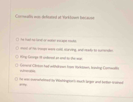 Cornwallis was defeated at Yorktown because
he had no land or water escape route.
most of his troops were cold, starving, and ready to surrender.
King George III ordered an end to the war.
General Clinton had withdrawn from Yorktown, leaving Cornwallis
vulnerable.
he was overwhelmed by Washington's much larger and better-trained
army.