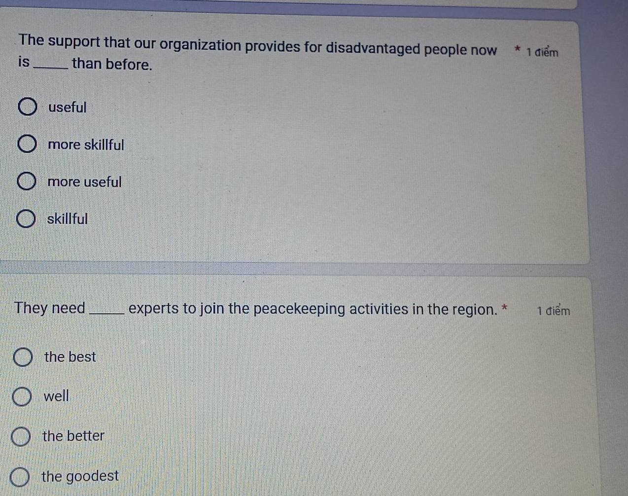 The support that our organization provides for disadvantaged people now * 1 điểm 
is_ than before.
useful
more skillful
more useful
skillful
They need_ experts to join the peacekeeping activities in the region. * 1 điểm
the best
well
the better
the goodest