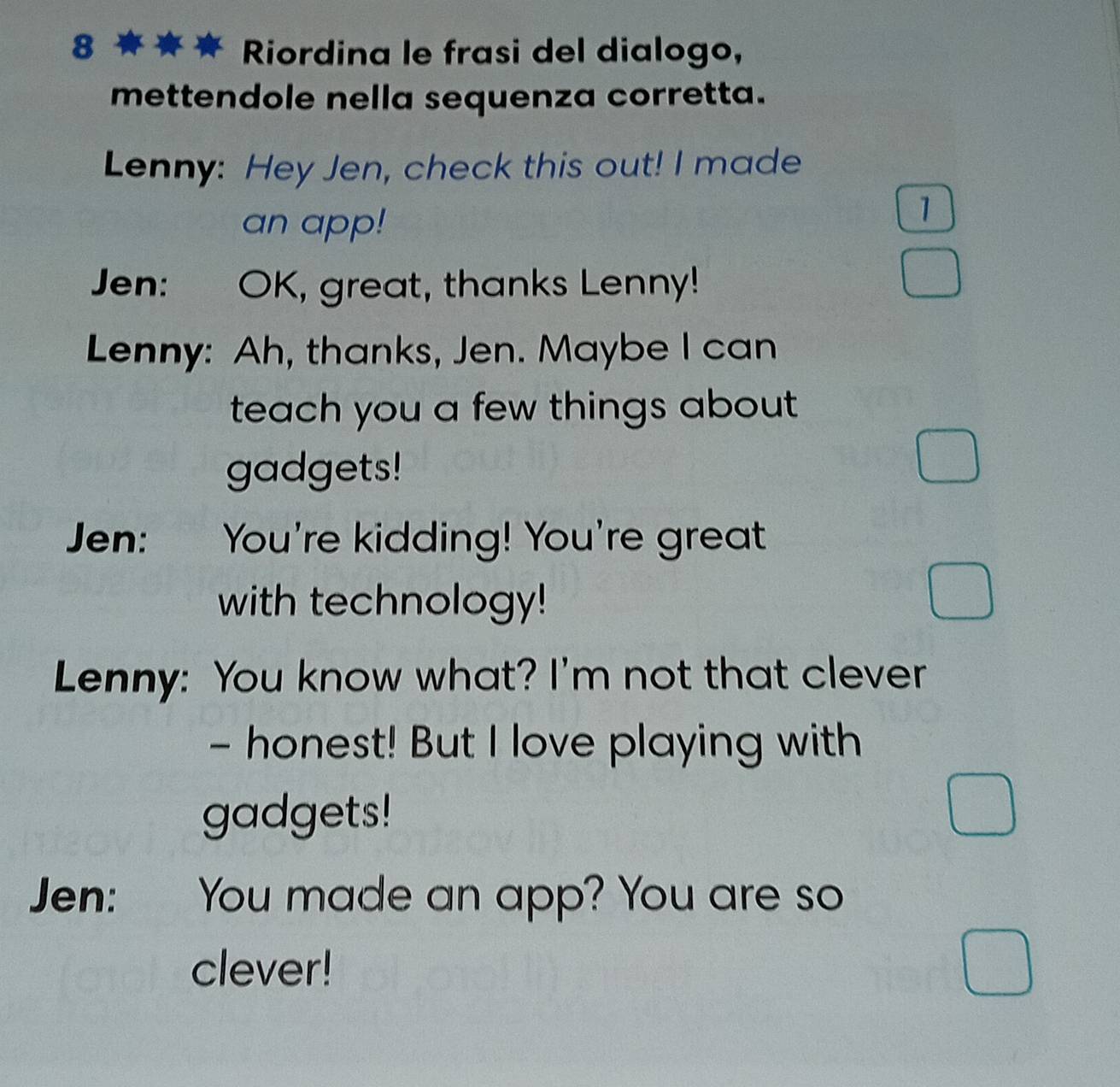 Riordina le frasi del dialogo, 
mettendole nella sequenza corretta. 
Lenny: Hey Jen, check this out! I made 
an app! 
1 
Jen: : OK, great, thanks Lenny! 
Lenny: Ah, thanks, Jen. Maybe I can 
teach you a few things about 
gadgets! 
Jen: You're kidding! You're great 
with technology! 
Lenny: You know what? I'm not that clever 
- honest! But I love playing with 
gadgets! 
Jen: You made an app? You are so 
clever!