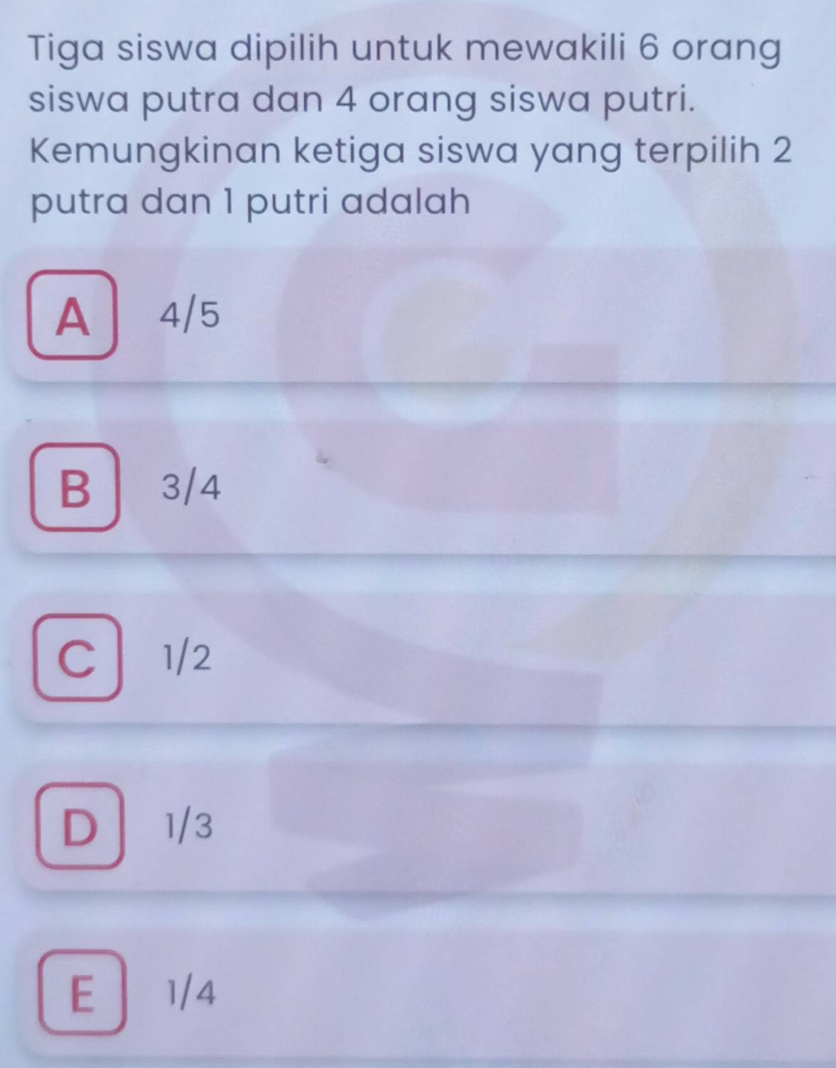 Tiga siswa dipilih untuk mewakili 6 orang
siswa putra dan 4 orang siswa putri.
Kemungkinan ketiga siswa yang terpilih 2
putra dan 1 putri adalah
A 4/5
B 3/4
C 1/2
D 1/3
E 1/4