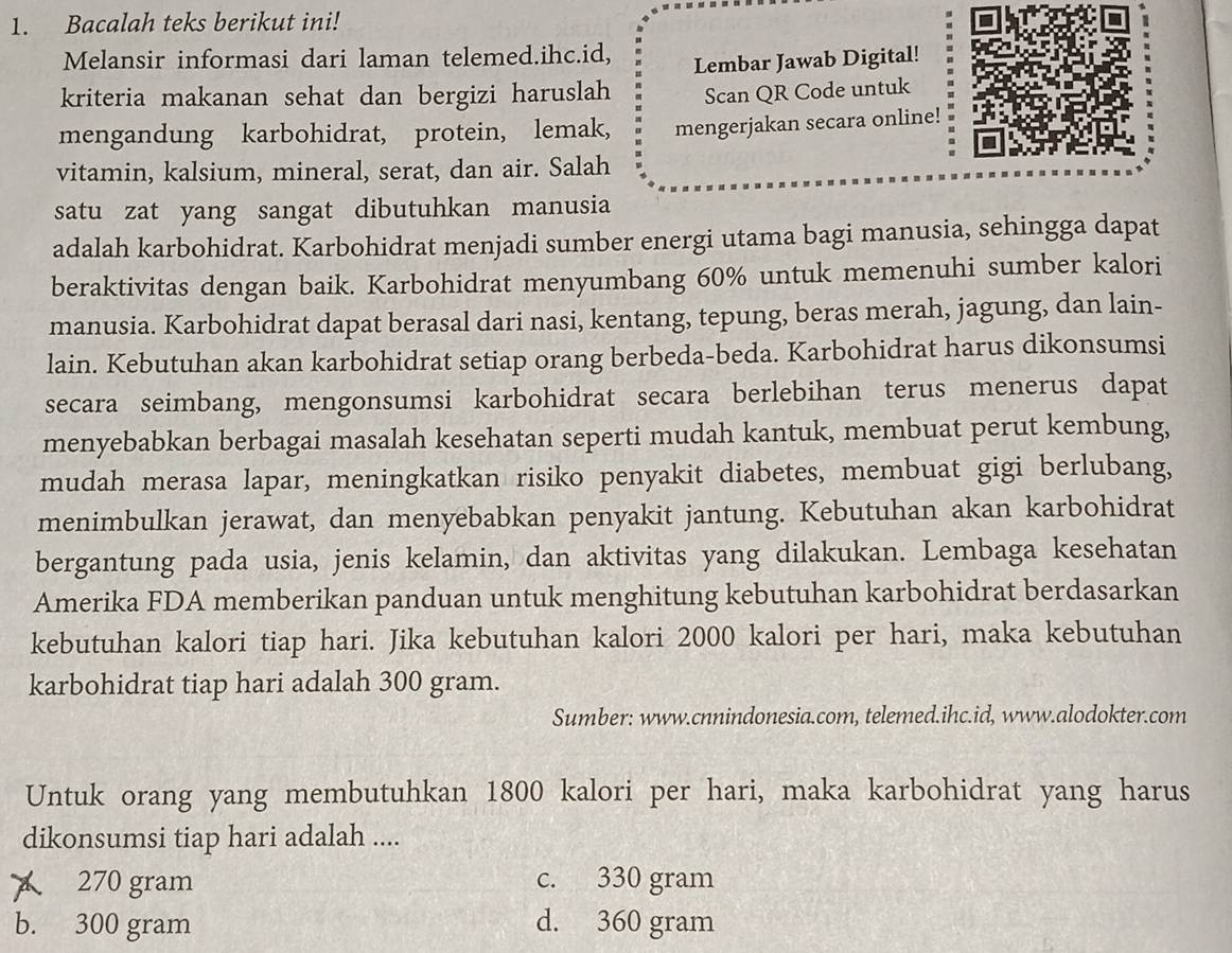 Bacalah teks berikut ini!
Melansir informasi dari laman telemed.ihc.id,
Lembar Jawab Digital!
kriteria makanan sehat dan bergizi haruslah Scan QR Code untuk
mengandung karbohidrat, protein, lemak, mengerjakan secara online!
vitamin, kalsium, mineral, serat, dan air. Salah
satu zat yang sangat dibutuhkan manusia
adalah karbohidrat. Karbohidrat menjadi sumber energi utama bagi manusia, sehingga dapat
beraktivitas dengan baik. Karbohidrat menyumbang 60% untuk memenuhi sumber kalori
manusia. Karbohidrat dapat berasal dari nasi, kentang, tepung, beras merah, jagung, dan lain-
lain. Kebutuhan akan karbohidrat setiap orang berbeda-beda. Karbohidrat harus dikonsumsi
secara seimbang, mengonsumsi karbohidrat secara berlebihan terus menerus dapat
menyebabkan berbagai masalah kesehatan seperti mudah kantuk, membuat perut kembung,
mudah merasa lapar, meningkatkan risiko penyakit diabetes, membuat gigi berlubang,
menimbulkan jerawat, dan menyebabkan penyakit jantung. Kebutuhan akan karbohidrat
bergantung pada usia, jenis kelamin, dan aktivitas yang dilakukan. Lembaga kesehatan
Amerika FDA memberikan panduan untuk menghitung kebutuhan karbohidrat berdasarkan
kebutuhan kalori tiap hari. Jika kebutuhan kalori 2000 kalori per hari, maka kebutuhan
karbohidrat tiap hari adalah 300 gram.
Sumber: www.cnnindonesia.com, telemed.ihc.id, www.alodokter.com
Untuk orang yang membutuhkan 1800 kalori per hari, maka karbohidrat yang harus
dikonsumsi tiap hari adalah ....
270 gram c. 330 gram
b. 300 gram d. 360 gram