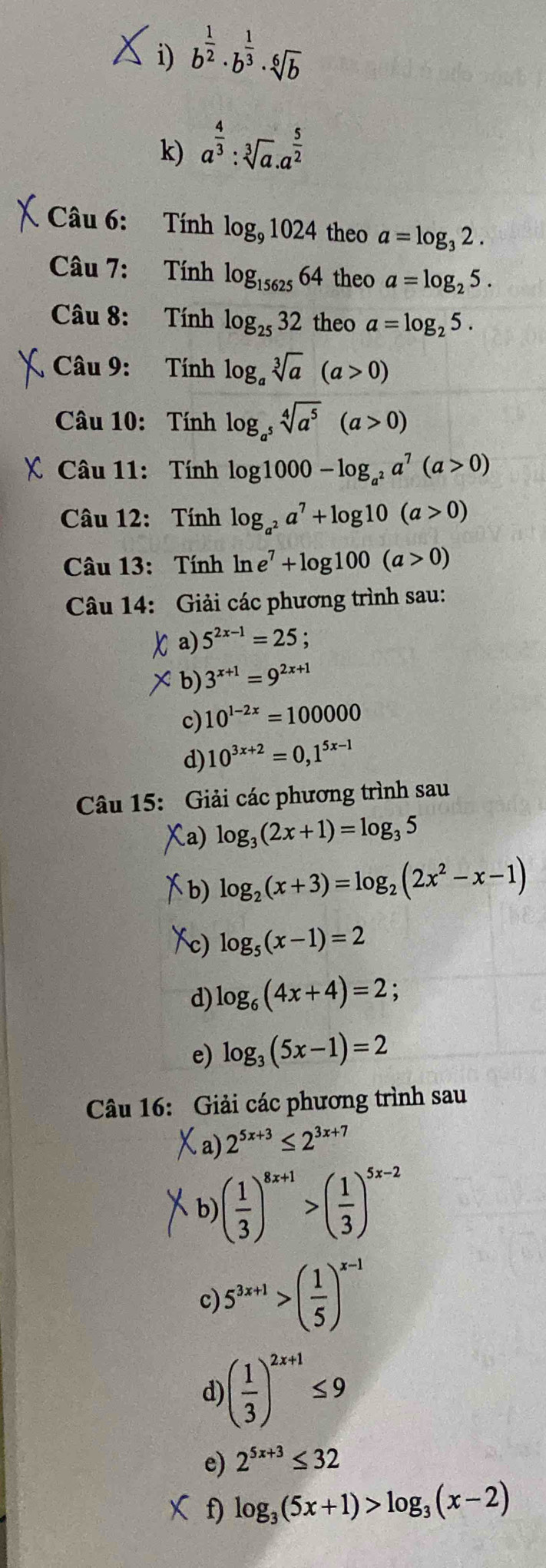 b^(frac 1)2· b^(frac 1)3· sqrt[6](b)
k) a^(frac 4)3:sqrt[3](a).a^(frac 5)2
Câu 6:  Tính log _91024 theo a=log _32.
Câu 7: Tính log _1562564 theo a=log _25.
Câu 8: Tính log _2532 theo a=log _25.
Câu 9: Tính log _asqrt[3](a)(a>0)
Câu 10: Tính log _a^5sqrt[4](a^5)(a>0)
C Câu 11:  Tính log 1000-log _a^2a^7(a>0)
Câu 12: Tính log _a^2a^7+log 10(a>0)
Câu 13: Tính ln e^7+log 100(a>0)
Câu 14: Giải các phương trình sau:
X a) 5^(2x-1)=25
×b) 3^(x+1)=9^(2x+1)
c) 10^(1-2x)=100000
d) 10^(3x+2)=0,1^(5x-1)
Câu 15: Giải các phương trình sau
a) log _3(2x+1)=log _35
b) log _2(x+3)=log _2(2x^2-x-1)
log _5(x-1)=2
d) log _6(4x+4)=2;
e) log _3(5x-1)=2
Câu 16: Giải các phương trình sau
a) 2^(5x+3)≤ 2^(3x+7)
b) ( 1/3 )^8x+1>( 1/3 )^5x-2
c) 5^(3x+1)>( 1/5 )^x-1
d) ( 1/3 )^2x+1≤ 9
e) 2^(5x+3)≤ 32
f) log _3(5x+1)>log _3(x-2)