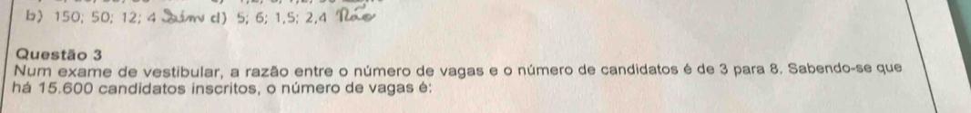 b〉 150; 50; 12; 4 in d) 5; 6; 1, 5; 2, 4
Questão 3
Num exame de vestibular, a razão entre o número de vagas e o número de candidatos é de 3 para 8. Sabendo-se que
há 15.600 candidatos inscritos, o número de vagas é: