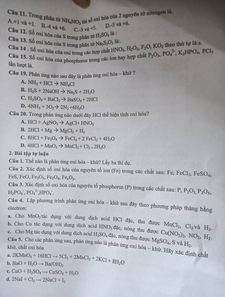 Trong phân tử NH_4NO_3 thì số oxi hóa của 2 nguyên tử nitrogen là.
A.+1va+1. B.-4va+6. C. -3va+5. D. -3va+6.
Câu 12. Số oxi hóa của S trong phân tử H_2SO_4 là :
Câu 13. Số oxi hóa của S trong phân tử Na_2S_2O_3 là:.
theo thứ tự la:s.
Câu 14 . Số oxi hóa của oxi trong các hợp chất HNO_3,H_2O_2,F_2O,KO_2 P_2O_3,PO_4^((3-),K_2)HPO_4,PCl_3
Câu 15. Số oxi hóa của phosphorus trong các ion hay hợp chất
lần lượt là.
Câu 19. Phản ứng nào sau đây là phản ứng oxi hóa - khử ?
A. NH_3+HClto NH_4Cl
B. H_2S+2NaOHto Na_2S+2H_2O
C. H_2SO_4+BaCl_2to BaSO_4+2HCl
D. 4NH_3+3O_2to 2N_2+6H_2O
Câu 20. Trong phản ứng nào dưới đây HCl thể hiện tính oxi hóa?
A. HCl+AgNO_3to AgCl+HNO_3
B. 2HCl+Mgto MgCl_2+H_2
C. 8HCl+Fe_3O_4to FeCl_2+2FeCl_3+4H_2O
D. 4HCl+MnO_2to MnCl_2+Cl_2+2H_2O
2. Bài tập tự luận
Câu 1. Thế nào là phản ứng oxi hóa - khử? Lấy ba thí dụ.
Câu 2. Xác định số oxi hóa của nguyên tố ion (Fe) trong các chất sau: Fe,FeCl_3, ,FeSO_4,
FeS, FeO, Fe_2O_3,Fe_3O_4,Fe_xO_y.
Câu 3. Xác định số oxi hóa của nguyên tố phosphorus (P) trong các chất sau: P, P_2O_3,P_2O_5,
H_2PO_4^(-,PO_4^(3-) ,HPO_4)∴
Câu 4. Lập phương trình phản ứng oxi hóa - khử sau đây theo phương pháp thăng bằng
electron:
a. Cho MnO_2 tác dụng với dung dịch acid HCl đặc, thu được MnCl_2,Cl_2 và H_2.
b. Cho Cu tác dụng với dung dịch acid HNO_3 đặc, nóng thu được Cu(NO_3)_2,NO_2, H_2.
c. Cho Mg tác dụng với dung dịch acid H_2SO_4 dac :, nóng thu được MgSO_4, , S và H_2.
Câu 5. Cho các phản ứng sau, phản ứng nào là phản ứng oxi hóa ~ khử. Hãy xác định chất
khử, chất oxi hóa.
a.
b. 2KMnO_4+16HClto 5Cl_2+2MnCl_2+2KCl+8H_2O BaO+H_2Oto Ba(OH)_2
c. CuO+H_2SO_4to CuSO_4+H_2O
d. 2NaI+Cl_2to 2NaCl+I_2