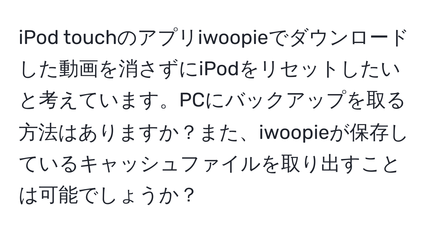 iPod touchのアプリiwoopieでダウンロードした動画を消さずにiPodをリセットしたいと考えています。PCにバックアップを取る方法はありますか？また、iwoopieが保存しているキャッシュファイルを取り出すことは可能でしょうか？