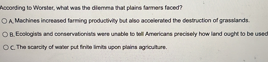 According to Worster, what was the dilemma that plains farmers faced?
A, Machines increased farming productivity but also accelerated the destruction of grasslands.
B. Ecologists and conservationists were unable to tell Americans precisely how land ought to be used
C. The scarcity of water put finite limits upon plains agriculture.