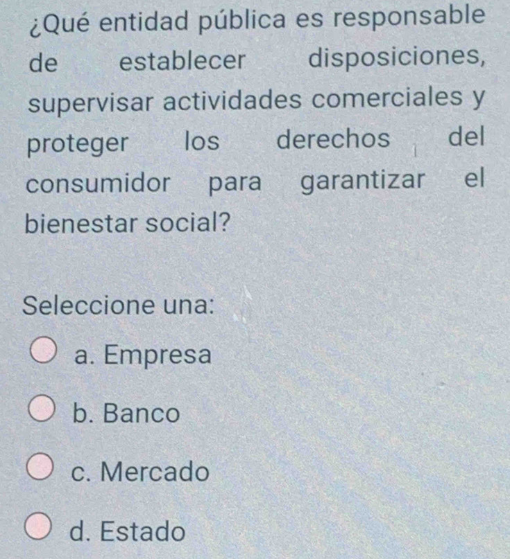 ¿Qué entidad pública es responsable
de ` establecer disposiciones,
supervisar actividades comerciales y
proteger ₹los derechos del
consumidor para garantizar el
bienestar social?
Seleccione una:
a. Empresa
b. Banco
c. Mercado
d. Estado