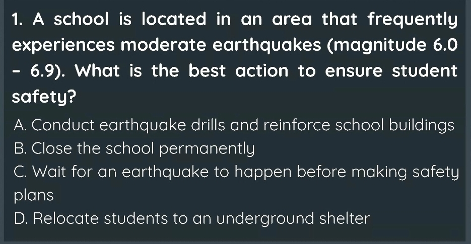 A school is located in an area that frequently
experiences moderate earthquakes (magnitude 6.0
- 6.9). What is the best action to ensure student
safety?
A. Conduct earthquake drills and reinforce school buildings
B. Close the school permanently
C. Wait for an earthquake to happen before making safety
plans
D. Relocate students to an underground shelter