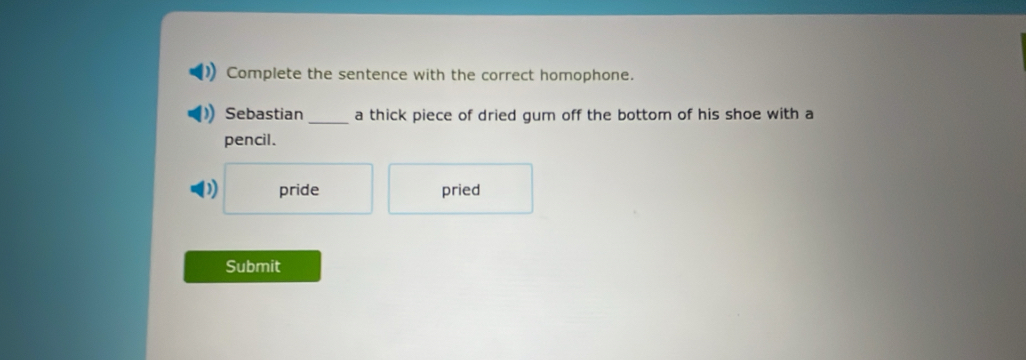 Complete the sentence with the correct homophone. 
Sebastian _a thick piece of dried gum off the bottom of his shoe with a 
pencil. 
) pride pried 
Submit