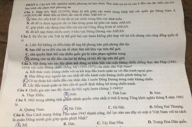 PHẢN I. Câu hỏi trắc nghiệm nhiều phương án lựa chọn. Học sinh trà lời từ câu 1 đến câu 24. Mỗi câu hỏi
học sinh chí chọn một phương án.
Câu 1. Hiệp ước Bali (2/1976) được kí kết giữa các nước trong Hiệp hội các quốc gia Đông Nam Á
(ASEAN) đã đánh dấu sự khởi sắc của tổ chức ASEAN vi
A làm cho nền kinh tế của tất cả các nước trong khu vực phát triển .
B. đã đề ra được nguyên tắc cơ bản trong quan hệ giữa các nước ASEAN.
C. góp phần xây dựng mục tiêu của trụ cột Cộng đồng Kinh tế ASEAN.
D. đã kết nạp thêm nhiều nước ở khu vực Đông Dương vào ASEAN.
Câu 2. Sự tồn tại của Trật tự thế giới hai cực Ianta không phù hợp với lợi ích chung của cộng đồng quốc tế
vi
A. Liên Xô không có điều kiện đề ủng hộ phong trào giải phóng dân tộc.
B. hạn chế sự ra đời của các tổ chức liên kết khu vực trên thế giới.
C. chủ quyền lãnh thổ của nhiều quốc gia bị xâm phạm nghiêm trọng.
D) không còn sự đối đầu của hai hệ thống xã hội đổi lập trên thế giới.
Câu 3. Nội dung nào sau đây phản ánh đúng sự khác biệt của cuộc kháng chiến chống thực dân Pháp (1945-
1954) với cuộc kháng chiến chồng Mỹ (1954-1975) của nhân dân Việt Nam?
A. Kết thúc cuộc kháng chiến với sự kết hợp đầu tranh quân sự với đầu tranh ngoại giao.
B. Huy động mọi nguồn lực cao nhất để tiến hành cuộc kháng chiến giành thắng lợi
(C) Có sự đoàn kết chiến đấu của nhân dân 3 nước Đông Dương trong cuộc kháng chiến.
D. Lấy đấu tranh quân sự làm yếu tố quyết định thắng lợi trong chiến tranh.
Câu 4. Quốc gia nào sau đây tham dự Hội nghị Ianta (tháng 2-1945)?
A. Thụy Điển. B.)Anh. C. Thái Lan. D. Iran.
Câu 5. Một trong những tinh giành chính quyền sớm nhất ở tinh lị trong Tổng khởi nghĩa tháng 8 năm 1945
là
A. Quảng Nam. B. Hà Tiên. C. Hà Nội. D. Đồng Nai Thượng.
Câu 6. Sau Cách mạng tháng Tâm năm 1945 thành công, thể lực nào sau đây có mặt ở Việt Nam với tư cách
là quân Đồng minh giải giáp quân phiệt Nhật?
A Mĩ, B. Đức. C. Tây Ban Nha. D. Trung Hoa Dân quốc.