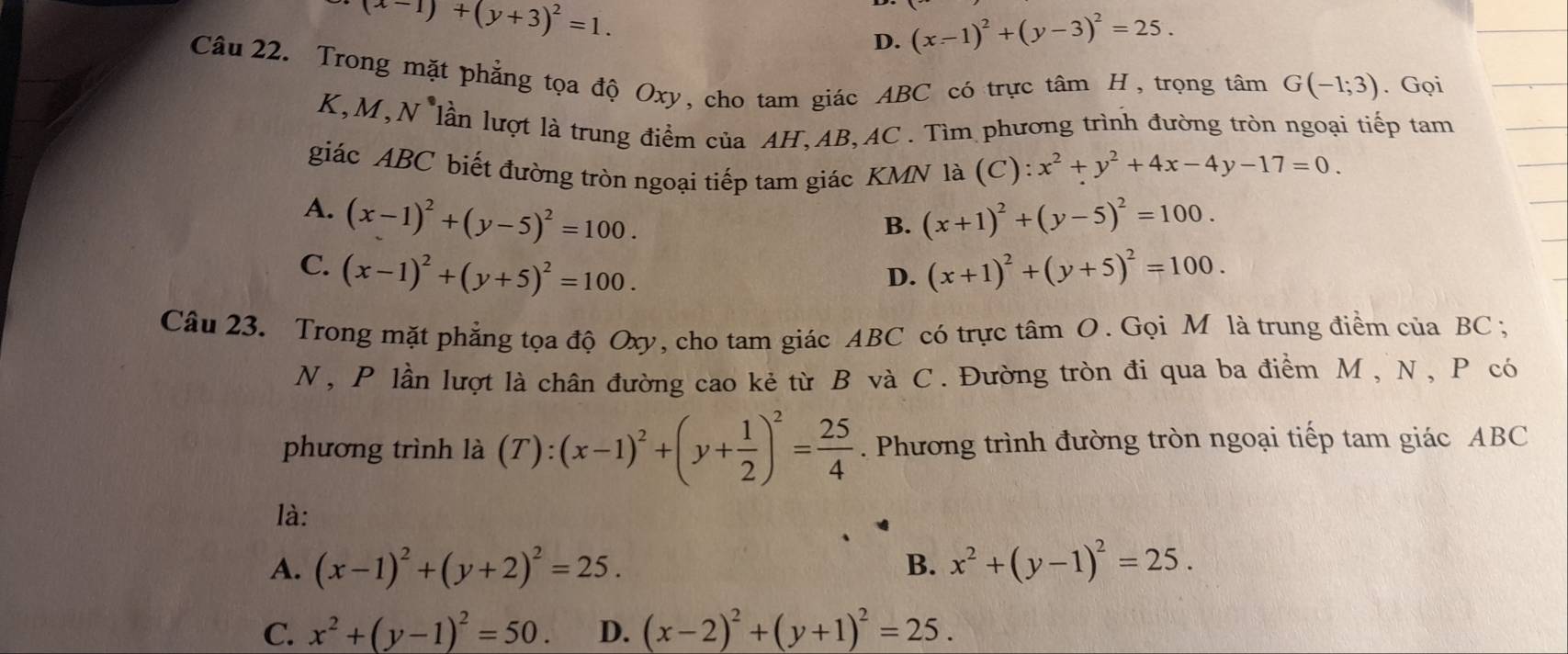 (x-1)+(y+3)^2=1.
D. (x-1)^2+(y-3)^2=25. 
Câu 22. Trong mặt phẳng tọa độ Oxy, cho tam giác ABC có trực tâm H, trọng tâm G(-1;3). Gọi
K, M,N lần lượt là trung điểm của AH, AB, AC. Tìm phương trình đường tròn ngoại tiếp tam
giác ABC biết đường tròn ngoại tiếp tam giác KMN là (C):x^2+y^2+4x-4y-17=0.
A. (x-1)^2+(y-5)^2=100. (x+1)^2+(y-5)^2=100. 
B.
C. (x-1)^2+(y+5)^2=100. (x+1)^2+(y+5)^2=100. 
D.
Câu 23. Trong mặt phẳng tọa độ Oxy, cho tam giác ABC có trực tâm O. Gọi M là trung điểm của BC;
N, P lần lượt là chân đường cao kẻ từ B và C. Đường tròn đi qua ba điểm M , N, P có
phương trình là (T):(x-1)^2+(y+ 1/2 )^2= 25/4 . Phương trình đường tròn ngoại tiếp tam giác ABC
là:
A. (x-1)^2+(y+2)^2=25. B. x^2+(y-1)^2=25.
C. x^2+(y-1)^2=50. D. (x-2)^2+(y+1)^2=25.