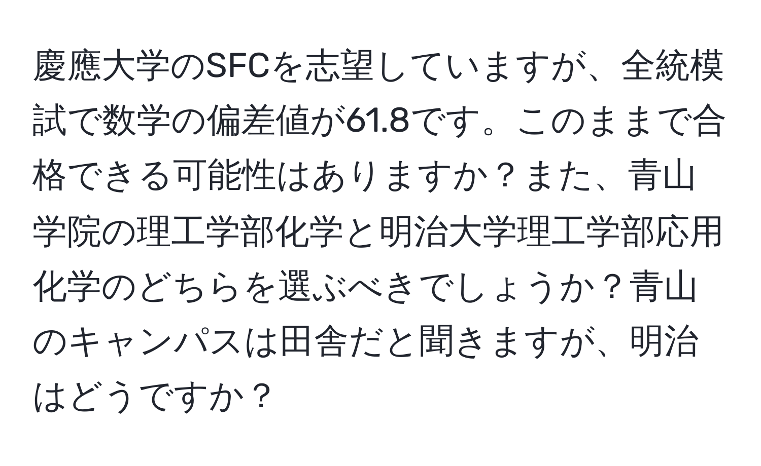 慶應大学のSFCを志望していますが、全統模試で数学の偏差値が61.8です。このままで合格できる可能性はありますか？また、青山学院の理工学部化学と明治大学理工学部応用化学のどちらを選ぶべきでしょうか？青山のキャンパスは田舎だと聞きますが、明治はどうですか？