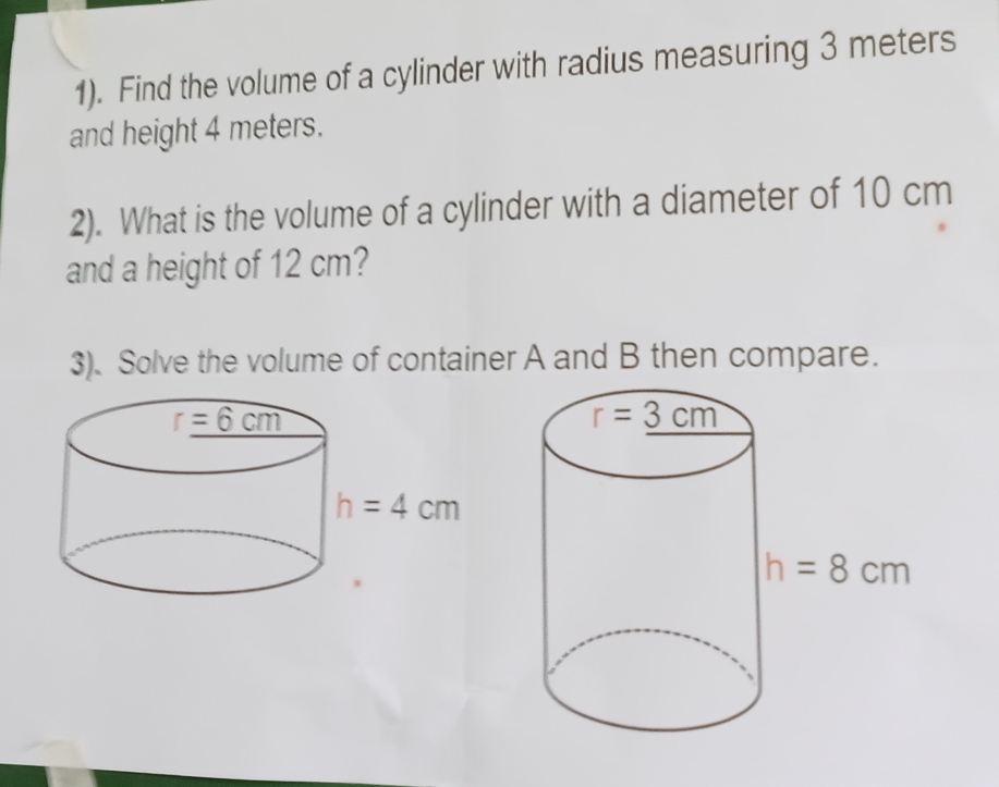 1). Find the volume of a cylinder with radius measuring 3 meters
and height 4 meters.
2). What is the volume of a cylinder with a diameter of 10 cm
and a height of 12 cm?
3). Solve the volume of container A and B then compare.