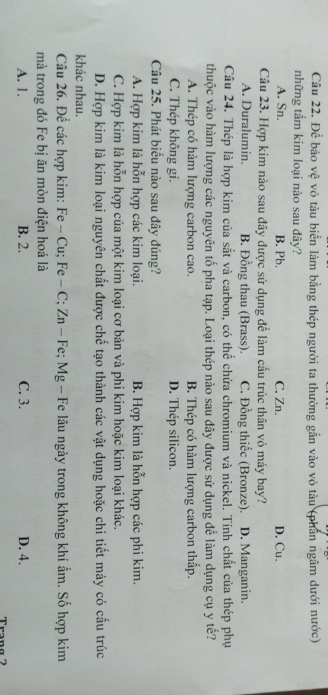 Để bảo vệ vỏ tàu biển làm bằng thép người ta thường gắn vào vỏ tàu (phần ngâm dưới nước)
những tấm kim loại nào sau đây?
A. Sn. B. Pb. C. Zn. D. Cu.
Câu 23. Hợp kim nào sau đây được sử dụng để làm cấu trúc thân vỏ máy bay?
A. Duralumin. B. Đồng thau (Brass). C. Đồng thiếc (Bronze). D. Manganin.
Câu 24. Thép là hợp kim của sắt và carbon, có thể chứa chromium và nickel. Tính chất của thép phụ
thuộc vào hàm lượng các nguyên tố pha tạp. Loại thép nào sau đây được sử dụng để làm dụng cụ y tế?
A. Thép có hàm lượng carbon cao. B. Thép có hàm lượng carbon thấp.
C. Thép không gi. D. Thép silicon.
Câu 25. Phát biểu nào sau đây đúng?
A. Hợp kim là hỗn hợp các kim loại. B. Hợp kim là hỗn hợp các phi kim.
C. Hợp kim là hỗn hợp của một kim loại cơ bản và phi kim hoặc kim loại khác.
D. Hợp kim là kim loại nguyên chất được chế tạo thành các vật dụng hoặc chi tiết máy có cấu trúc
khác nhau.
Câu 26. Để các hợp kim: Fe - Cu; Fe - C; Zn - Fe; Mg - Fe lâu ngày trong không khí ẩm. Số hợp kim
mà trong đó Fe bị ăn mòn điện hoá là
A. 1. B. 2. C. 3. D. 4.
Trang 2
