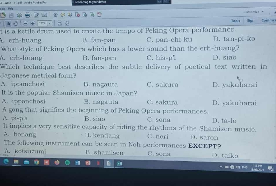 LE1-WEEK-1 (1).pdf - Adobe Acrobat Pro Connecting to your device
dow Help Customize
Tools
175% Sign Comme
t is a kettle drum used to create the tempo of Peking Opera performance.
A. erh-huang B. fan-pan C. pan-chi-ku D. tan-pi-ko
What style of Peking Opera which has a lower sound than the erh-huang?
A. erh-huang B. fan-pan C. his-p’l D. siao
Which technique best describes the subtle delivery of poetical text written in
Japanese metrical form?
A. ipponchosi B. nagauta C. sakura D. yakuharai
It is the popular Shamisen music in Japan?
A. ipponchosi B. nagauta C. sakura D. yakuharai
A gong that signifies the beginning of Peking Opera performances.
A. pi-p’a B. siao C. sona D. ta-lo
It implies a very sensitive capacity of riding the rhythms of the Shamisen music.
A. bonang B. kendang C. nori D. saron
The following instrument can be seen in Noh performances EXCEPT?
A. kotsuzumi B. shamisen C. sona D. taiko
a 1:13 PM
13/92/202 5