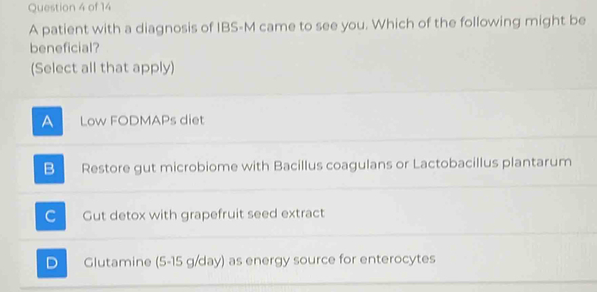 A patient with a diagnosis of IBS-M came to see you. Which of the following might be
beneficial?
(Select all that apply)
A Low FODMAPs diet
B Restore gut microbiome with Bacillus coagulans or Lactobacillus plantarum
C Gut detox with grapefruit seed extract
D Glutamine (5-15 g/day) as energy source for enterocytes