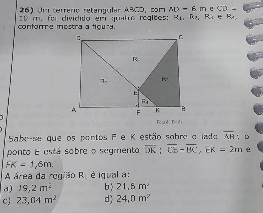 Um terreno retangular ABCD, com AD=6m e CD=
10 m, foi dividido em quatro regiões: R_1,R_2,R_3 e R_4,
conforme mostra a figura.
Fora de Escala
Sabe-se que os pontos F e K estão sobre o lado overline AB; o
ponto E está sobre o segmento overline DK;overline CE=overline BC,EK=2m e
FK=1,6m.
A área da região R_1 é igual a:
a) 19,2m^2 b) 21,6m^2
c) 23,04m^2 d ) 24,0m^2