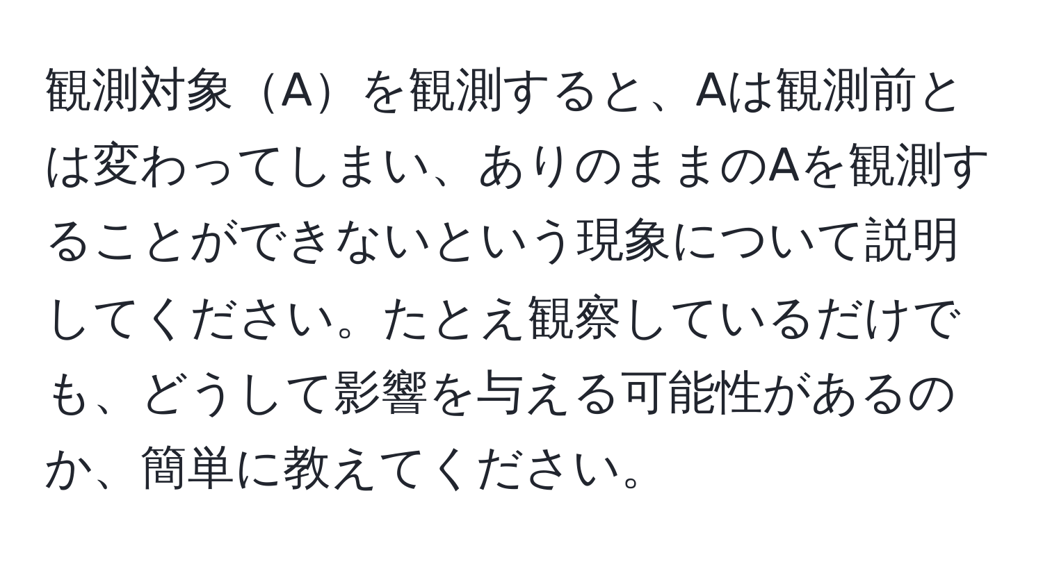 観測対象Aを観測すると、Aは観測前とは変わってしまい、ありのままのAを観測することができないという現象について説明してください。たとえ観察しているだけでも、どうして影響を与える可能性があるのか、簡単に教えてください。