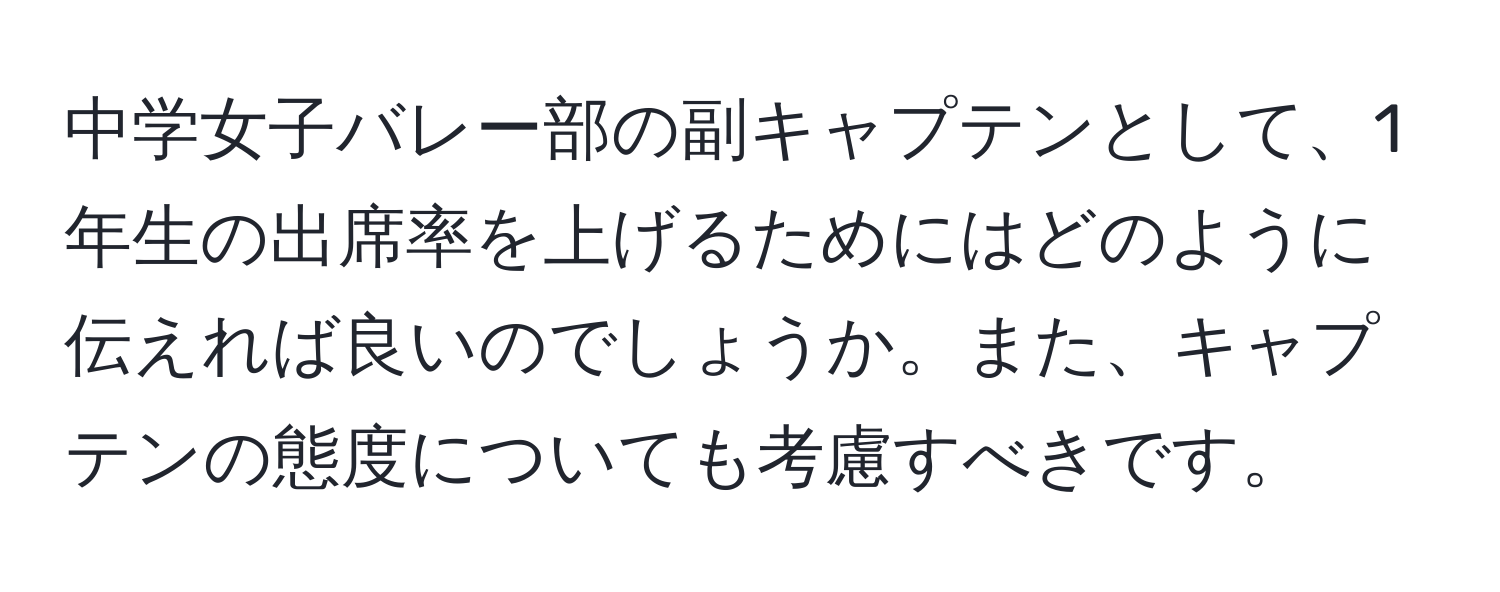 中学女子バレー部の副キャプテンとして、1年生の出席率を上げるためにはどのように伝えれば良いのでしょうか。また、キャプテンの態度についても考慮すべきです。