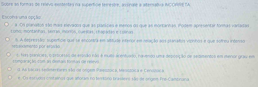 Sobre as formas de relevo existentes na superfície terrestre, assinale a alternativa INCORRETA:
Escolha uma opção:
a. Os planaltos são mais elevados que as planícies e menos do que as montanhas. Podem apresentar formas variadas
como; montanhas, serras, morros, cuestas, chapadas e colinas.
b. A depressão: superfície que se encontra em altitude inferior em relação aos planaltos vizinhos e que sofreu intenso
rebaixamento por erosão
c. Nas planícies, o processo de erosão não é muito ácentuado, havendo uma deposição de sedimentos em menor grau em
comparação com as demais formas de relevo.
d. As bacias sedimentares são de origem Paleozoica, Mesozoica e Cenozoica.
e. Os escudos cristalinos que afloram no território brasileiro são de origem Pre-Cambriana.