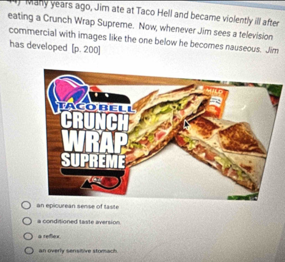 ) Many years ago, Jim ate at Taco Hell and became violently ill after
eating a Crunch Wrap Supreme. Now, whenever Jim sees a television
commercial with images like the one below he becomes nauseous. Jim
has developed [ p. 200]
an epicurean sense of taste
a conditioned taste aversion.
a reflex.
an overly sensitive stomach.