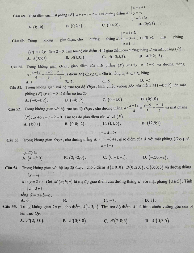 Giao điểm của mặt phẳng (P):x+y-z-2=0 và đường thẳng d : :beginarrayl x=2+t y=-t z=3+3tendarray. .
A. (1;1;0). B. (0;2;4). C. (0;4;2). D. (2;0;3).
Câu 49. Trong không gian Oxyz, cho đường thằng d:beginarrayl x=1+2t y=3-t,t∈ R z=1-tendarray. à mặt phẳng
(P): x+2y-3z+2=0 0. Tìm tọa độ của điểm A là giao điểm của đường thẳng đ và mặt phẳng (P).
A. A(3;5;3). B. A(1;3;1). C. A(-3;5;3). D. A(1;2;-3).
Câu 50. Trong không gian Oxyz , giao điểm của mặt phẳng (P) ):3x+5y-z-2=0 và đường thẳng
Δ:  (x-12)/4 = (y-9)/3 = (z-1)/1  là điểm M(x_0;y_0;z_0). Giá trị tổng x_0+y_0+z_0 bằng
A. 1. B. 2 . C. 5 . D. -2.
Câu 51. Trong không gian với hệ trục tọa độ Oxyz , hình chiếu vuông góc của điểm M(-4;5;2) lên mặt
phẳng (P):y+1=0 là điểm có tọa độ
A. (-4;-1;2). B. (-4;1;2). C. (0;-1;0). D. (0;1;0).
Câu 52. Trong không gian với hệ trục tọa độ Oxyz , cho đường thắng d :  (x-12)/4 = (y-9)/3 = (z-1)/1  và mặt phẳng
(P) :3x+5y-z-2=0. Tìm tọa độ giao điểm của d vdot a(P)
A. (1;0;1). B. (0;0;-2). C. (1;1;6). D. (12;9;1).
Câu 53. Trong không gian Oxyz , cho đường thắng d: beginarrayl x=4-2t y=-3+t z=1-tendarray. , giao điểm của d với mặt phẳng (Oxy) có
tọa độ là
A. (4;-3;0). B. (2;-2;0). C. (0;-1;-1). D. (-2;0;-2).
Câu 54. Trong không gian với hệ oadiOxy z , cho 3 điểm A(1;0;0),B(0;2;0),C(0;0;3) và đường thẳng
d:beginarrayl x=-t y=2+t z=3+tendarray.. Gọi M(a;b;c) là toạ độ giao điểm của đường thẳng d với mặt phẳng (ABC). Tính
tongS=a+b-c.
A. 6 . B. 5 . C. −7 . D. 11.
Câu 55. Trong không gian Oxyz , cho điểm A(2;3;5). Tìm tọa độ điểm A' là hình chiếu vuông góc của A
lên trục Oy.
A. A'(2;0;0). B. A'(0;3;0). C. A'(2;0;5). D. A'(0;3;5).