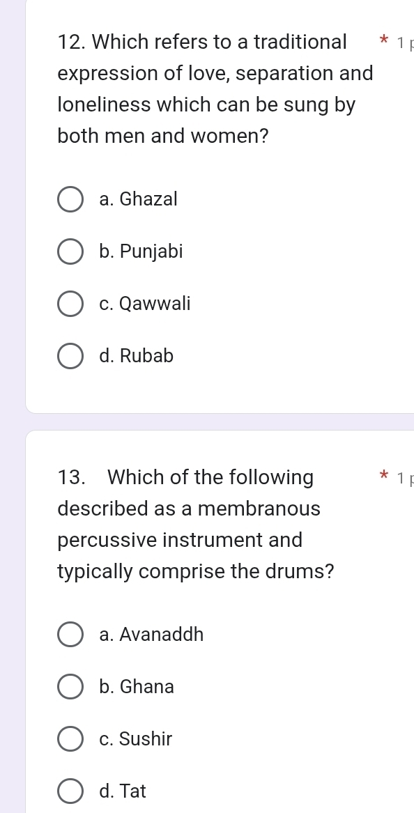 Which refers to a traditional * 1 F
expression of love, separation and
Ioneliness which can be sung by
both men and women?
a. Ghazal
b. Punjabi
c. Qawwali
d. Rubab
13. Which of the following * 1F
described as a membranous
percussive instrument and
typically comprise the drums?
a. Avanaddh
b. Ghana
c. Sushir
d. Tat