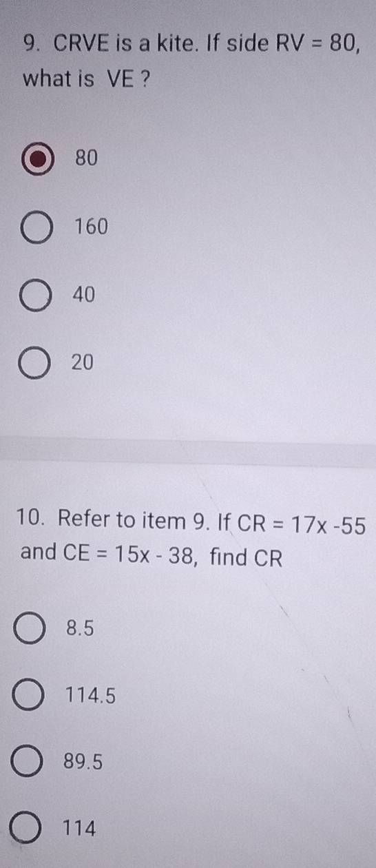 CRVE is a kite. If side RV=80, 
what is VE ?
80
160
40
20
10. Refer to item 9. If CR=17x-55
and CE=15x-38 ， find CR
8.5
114.5
89.5
114