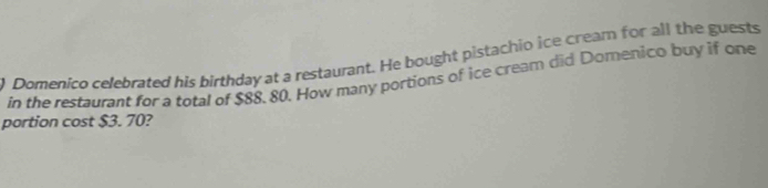 Domenico celebrated his birthday at a restaurant. He bought pistachio ice cream for all the guests 
in the restaurant for a total of $88, 80. How many portions of ice cream did Domenico buy if one 
portion cost $3. 70?