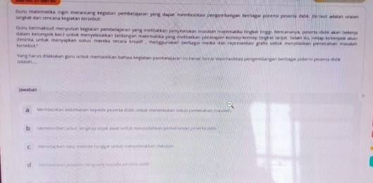 Guru matematika ingin merancang kegiatan pembelajaran yang dapat memfasilitasi pengembangan berbagal potensi peserta ddik. Berikut adalan uraian
singkat dan rencana kegiatan tersebut
Guru bermaksud menyusun keglatan pembelajaran yang metibatkan penyelesaian masaian matematika tingkal finggi. Rencananya, peserta cidik akan bekerja
dalam kelompok keci untuk menyelesaikan tantangan matematika yang melibatkan penerapan konsep-konsep lngkat ianjut. Selain iu, sehap kelompok akan
tersebut." diminta untuk menyajikan solusi mereka secara kreatif , mengzunakan oerbagai media dan representasi grafs untuk menjelaskan pemecahan masalah 
Yang harus diakukan guru untuk memastikan bahwa kegiaian pembelajaran in besar berar memfauilitasi pengembangan berbagai potersi peserta didik
adalah....
Jawaban
Memberkán kebohasan kepada peserta didis untuk menentukan solusí pemesahán masaian
b Membenkan solus! lengkap sejak awal untuk memudatkan pemataman peterta sun
C. Menetapkan satu metode tunggal untuk menyelesakan masalah
d Member ácin jarvabas tançssnz vopada peserta d de