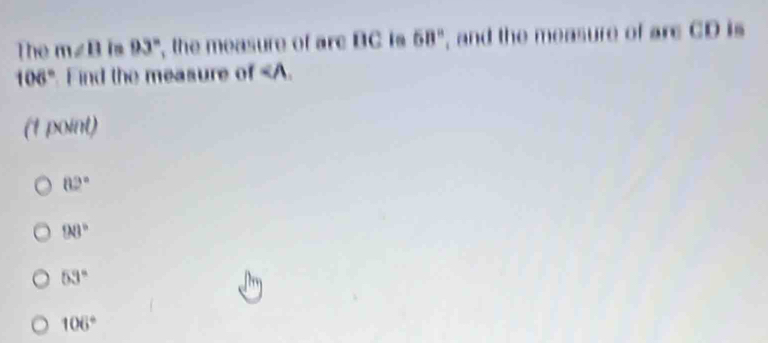 The m∠ B in 93° the measure of arc BC is 68° , and the measure of arc CD is
108° Find the measure of ∠ A. 
(1 point)
82°
98°
53°
106°