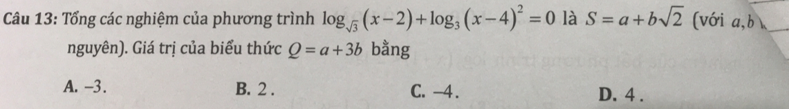 Tổng các nghiệm của phương trình log _sqrt(3)(x-2)+log _3(x-4)^2=0 là S=a+bsqrt(2) (với a,b _
nguyên). Giá trị của biểu thức Q=a+3b bằng
A. -3. B. 2. C. -4. D. 4.