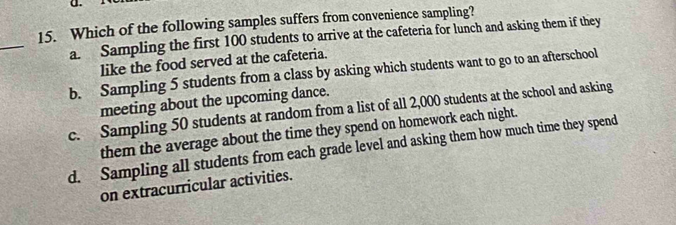 Which of the following samples suffers from convenience sampling?
_
a. Sampling the first 100 students to arrive at the cafeteria for lunch and asking them if they
like the food served at the cafeteria.
b. Sampling 5 students from a class by asking which students want to go to an afterschool
meeting about the upcoming dance.
c. Sampling 50 students at random from a list of all 2,000 students at the school and asking
them the average about the time they spend on homework each night.
d. Sampling all students from each grade level and asking them how much time they spend
on extracurricular activities.